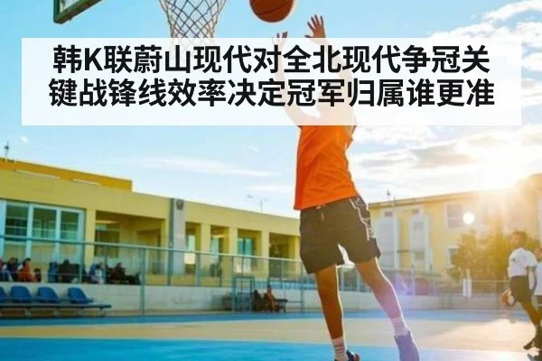 韩K联蔚山现代对全北现代争冠关键战锋线效率决定冠军归属谁更准