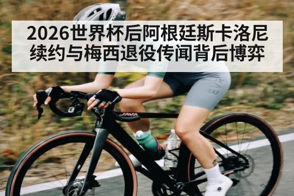 2026世界杯后阿根廷斯卡洛尼续约与梅西退役传闻背后博弈