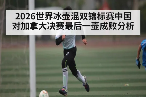 2026世界冰壶混双锦标赛中国对加拿大决赛最后一壶成败分析
